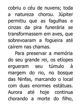 cobriu o céu de nuvens; toda
a natureza chorou. Júpiter
permitiu que as fagulhas e
cinzas da pira funerária se
transformassem em aves, que
sobrevoaram a fogueira até
caírem nas chamas.
Para preservar a memória
do seu grande rei, os etíopes
ergueram seu túmulo à
margem do rio, no bosque
das Ninfas, marcando o local
com duas enormes estátuas.
Aurora até hoje continua
chorando a morte do filho,

 