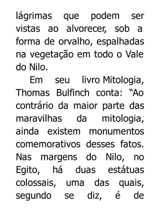 lágrimas que podem ser
vistas ao alvorecer, sob a
forma de orvalho, espalhadas
na vegetação em todo o Vale
do Nilo.
Em seu livro Mitologia,
Thomas Bulfinch conta: “Ao
contrário da maior parte das
maravilhas
da
mitologia,
ainda existem monumentos
comemorativos desses fatos.
Nas margens do Nilo, no
Egito, há duas estátuas
colossais, uma das quais,
segundo se diz, é de

 