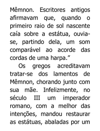 Mêmnon. Escritores antigos
afirmavam que, quando o
primeiro raio de sol nascente
caía sobre a estátua, ouviase, partindo dela, um som
comparável ao acorde das
cordas de uma harpa.”
Os gregos acreditavam
tratar-se dos lamentos de
Mêmnon, chorando junto com
sua mãe. Infelizmente, no
século III um imperador
romano, com a melhor das
intenções, mandou restaurar
as estátuas, abaladas por um

 