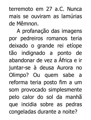 terremoto em 27 a.C. Nunca
mais se ouviram as lamúrias
de Mêmnon.
A profanação das imagens
por pedreiros romanos teria
deixado o grande rei etíope
tão indignado a ponto de
abandonar de vez a África e ir
juntar-se à deusa Aurora no
Olimpo? Ou quem sabe a
reforma teria posto fim a um
som provocado simplesmente
pelo calor do sol da manhã
que incidia sobre as pedras
congeladas durante a noite?

 