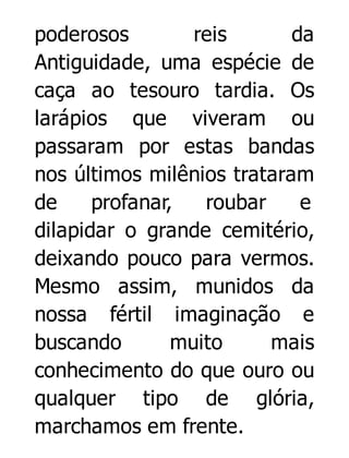 poderosos
reis
da
Antiguidade, uma espécie de
caça ao tesouro tardia. Os
larápios que viveram ou
passaram por estas bandas
nos últimos milênios trataram
de
profanar,
roubar
e
dilapidar o grande cemitério,
deixando pouco para vermos.
Mesmo assim, munidos da
nossa fértil imaginação e
buscando
muito
mais
conhecimento do que ouro ou
qualquer tipo de glória,
marchamos em frente.

 