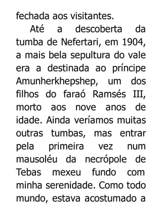 fechada aos visitantes.
Até a descoberta da
tumba de Nefertari, em 1904,
a mais bela sepultura do vale
era a destinada ao príncipe
Amunherkhepshep, um dos
filhos do faraó Ramsés III,
morto aos nove anos de
idade. Ainda veríamos muitas
outras tumbas, mas entrar
pela
primeira
vez num
mausoléu da necrópole de
Tebas mexeu fundo com
minha serenidade. Como todo
mundo, estava acostumado a

 