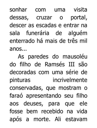 sonhar com uma visita
dessas, cruzar o portal,
descer as escadas e entrar na
sala funerária de alguém
enterrado há mais de três mil
anos...
As paredes do mausoléu
do filho de Ramsés III são
decoradas com uma série de
pinturas
incrivelmente
conservadas, que mostram o
faraó apresentando seu filho
aos deuses, para que ele
fosse bem recebido na vida
após a morte. Ali estavam

 