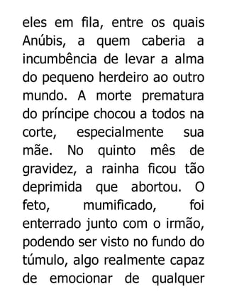eles em fila, entre os quais
Anúbis, a quem caberia a
incumbência de levar a alma
do pequeno herdeiro ao outro
mundo. A morte prematura
do príncipe chocou a todos na
corte, especialmente sua
mãe. No quinto mês de
gravidez, a rainha ficou tão
deprimida que abortou. O
feto,
mumificado,
foi
enterrado junto com o irmão,
podendo ser visto no fundo do
túmulo, algo realmente capaz
de emocionar de qualquer

 