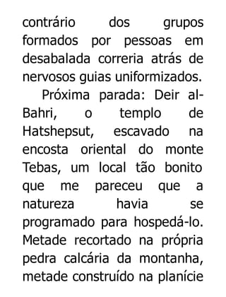 contrário
dos
grupos
formados por pessoas em
desabalada correria atrás de
nervosos guias uniformizados.
Próxima parada: Deir alBahri,
o
templo
de
Hatshepsut, escavado na
encosta oriental do monte
Tebas, um local tão bonito
que me pareceu que a
natureza
havia
se
programado para hospedá-lo.
Metade recortado na própria
pedra calcária da montanha,
metade construído na planície

 