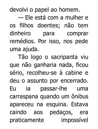devolvi o papel ao homem.
— Ele está com a mulher e
os filhos doentes; não tem
dinheiro
para
comprar
remédios. Por isso, nos pede
uma ajuda.
Tão logo o sacripanta viu
que não ganharia nada, ficou
sério, recolheu-se à cabine e
deu o assunto por encerrado.
Eu
ia
passar-lhe
uma
carraspana quando um ônibus
apareceu na esquina. Estava
caindo aos pedaços, era
praticamente
impossível

 