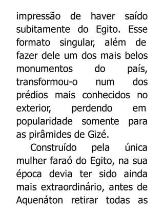 impressão de haver saído
subitamente do Egito. Esse
formato singular, além de
fazer dele um dos mais belos
monumentos
do
país,
transformou-o
num
dos
prédios mais conhecidos no
exterior,
perdendo
em
popularidade somente para
as pirâmides de Gizé.
Construído
pela
única
mulher faraó do Egito, na sua
época devia ter sido ainda
mais extraordinário, antes de
Aquenáton retirar todas as

 