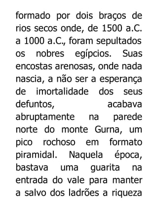 formado por dois braços de
rios secos onde, de 1500 a.C.
a 1000 a.C., foram sepultados
os nobres egípcios. Suas
encostas arenosas, onde nada
nascia, a não ser a esperança
de imortalidade dos seus
defuntos,
acabava
abruptamente
na
parede
norte do monte Gurna, um
pico rochoso em formato
piramidal. Naquela época,
bastava uma guarita na
entrada do vale para manter
a salvo dos ladrões a riqueza

 