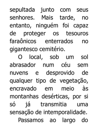 sepultada junto com seus
senhores. Mais tarde, no
entanto, ninguém foi capaz
de proteger os tesouros
faraônicos
enterrados
no
gigantesco cemitério.
O local, sob um sol
abrasador num céu sem
nuvens e desprovido de
qualquer tipo de vegetação,
encravado em meio às
montanhas desérticas, por si
só
já
transmitia
uma
sensação de intemporalidade.
Passamos ao largo do

 