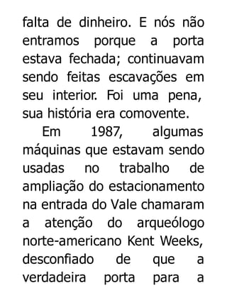 falta de dinheiro. E nós não
entramos porque a porta
estava fechada; continuavam
sendo feitas escavações em
seu interior. Foi uma pena,
sua história era comovente.
Em
1987,
algumas
máquinas que estavam sendo
usadas
no
trabalho
de
ampliação do estacionamento
na entrada do Vale chamaram
a atenção do arqueólogo
norte-americano Kent Weeks,
desconfiado
de
que
a
verdadeira porta para a

 