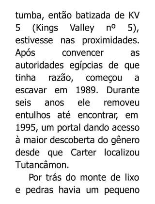 tumba, então batizada de KV
5 (Kings Valley nº 5),
estivesse nas proximidades.
Após
convencer
as
autoridades egípcias de que
tinha razão, começou a
escavar em 1989. Durante
seis anos ele
removeu
entulhos até encontrar, em
1995, um portal dando acesso
à maior descoberta do gênero
desde que Carter localizou
Tutancâmon.
Por trás do monte de lixo
e pedras havia um pequeno

 