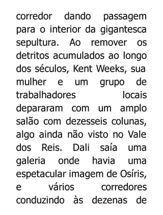 corredor dando passagem
para o interior da gigantesca
sepultura. Ao remover os
detritos acumulados ao longo
dos séculos, Kent Weeks, sua
mulher e um grupo de
trabalhadores
locais
depararam com um amplo
salão com dezesseis colunas,
algo ainda não visto no Vale
dos Reis. Dali saía uma
galeria onde havia uma
espetacular imagem de Osíris,
e
vários
corredores
conduzindo às dezenas de

 