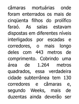 câmaras mortuárias onde
foram enterrados os mais de
cinqüenta filhos do prolífico
faraó. As salas estavam
dispostas em diferentes níveis
interligados por escadas e
corredores, o mais longo
deles com 443 metros de
comprimento. Cobrindo uma
área
de
1.264
metros
quadrados, essa verdadeira
cidade subterrânea tem 130
corredores e câmaras e,
segundo Weeks, mais de
duzentas ainda deverão ser

 