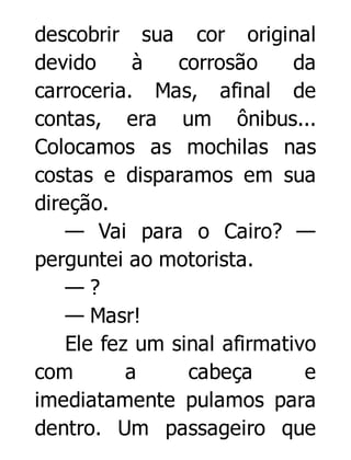 descobrir sua cor original
devido
à
corrosão
da
carroceria. Mas, afinal de
contas, era um ônibus...
Colocamos as mochilas nas
costas e disparamos em sua
direção.
— Vai para o Cairo? —
perguntei ao motorista.
—?
— Masr!
Ele fez um sinal afirmativo
com
a
cabeça
e
imediatamente pulamos para
dentro. Um passageiro que

 
