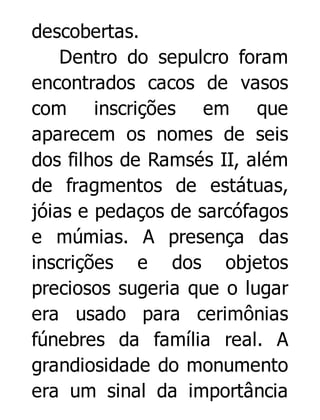 descobertas.
Dentro do sepulcro foram
encontrados cacos de vasos
com inscrições em que
aparecem os nomes de seis
dos filhos de Ramsés II, além
de fragmentos de estátuas,
jóias e pedaços de sarcófagos
e múmias. A presença das
inscrições e dos objetos
preciosos sugeria que o lugar
era usado para cerimônias
fúnebres da família real. A
grandiosidade do monumento
era um sinal da importância

 