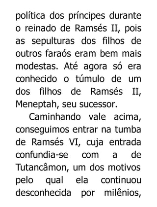 política dos príncipes durante
o reinado de Ramsés II, pois
as sepulturas dos filhos de
outros faraós eram bem mais
modestas. Até agora só era
conhecido o túmulo de um
dos filhos de Ramsés II,
Meneptah, seu sucessor.
Caminhando vale acima,
conseguimos entrar na tumba
de Ramsés VI, cuja entrada
confundia-se com a de
Tutancâmon, um dos motivos
pelo qual ela continuou
desconhecida por milênios,

 