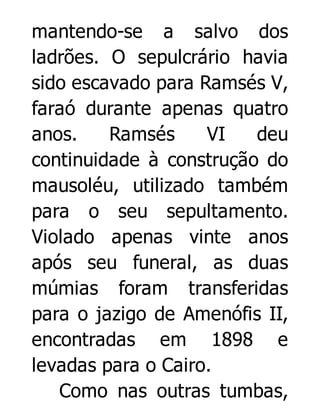 mantendo-se a salvo dos
ladrões. O sepulcrário havia
sido escavado para Ramsés V,
faraó durante apenas quatro
anos.
Ramsés
VI
deu
continuidade à construção do
mausoléu, utilizado também
para o seu sepultamento.
Violado apenas vinte anos
após seu funeral, as duas
múmias foram transferidas
para o jazigo de Amenófis II,
encontradas em 1898 e
levadas para o Cairo.
Como nas outras tumbas,

 