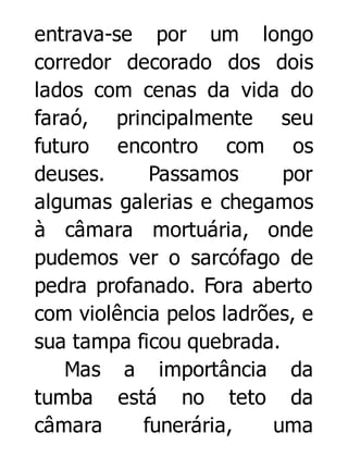 entrava-se por um longo
corredor decorado dos dois
lados com cenas da vida do
faraó, principalmente seu
futuro encontro com os
deuses.
Passamos
por
algumas galerias e chegamos
à câmara mortuária, onde
pudemos ver o sarcófago de
pedra profanado. Fora aberto
com violência pelos ladrões, e
sua tampa ficou quebrada.
Mas a importância da
tumba está no teto da
câmara
funerária,
uma

 