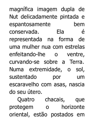 magnífica imagem dupla de
Nut delicadamente pintada e
espantosamente
bem
conservada.
Ela
é
representada na forma de
uma mulher nua com estrelas
enfeitando-lhe
o
ventre,
curvando-se sobre a Terra.
Numa extremidade, o sol,
sustentado
por
um
escaravelho com asas, nascia
do seu útero.
Quatro
chacais,
que
protegem
o
horizonte
oriental, estão postados em

 