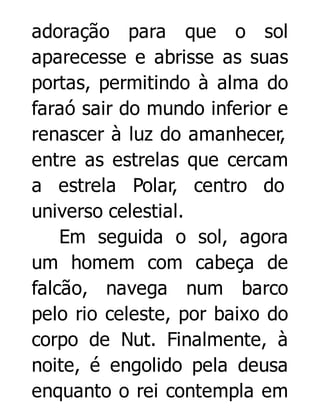 adoração para que o sol
aparecesse e abrisse as suas
portas, permitindo à alma do
faraó sair do mundo inferior e
renascer à luz do amanhecer,
entre as estrelas que cercam
a estrela Polar, centro do
universo celestial.
Em seguida o sol, agora
um homem com cabeça de
falcão, navega num barco
pelo rio celeste, por baixo do
corpo de Nut. Finalmente, à
noite, é engolido pela deusa
enquanto o rei contempla em

 