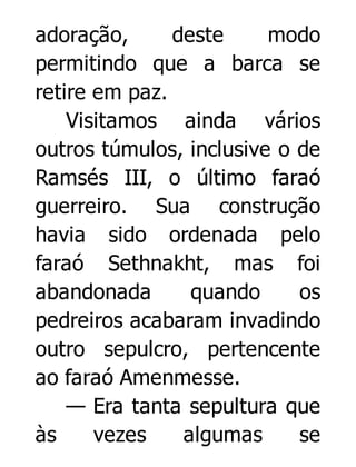 adoração,
deste
modo
permitindo que a barca se
retire em paz.
Visitamos ainda vários
outros túmulos, inclusive o de
Ramsés III, o último faraó
guerreiro. Sua construção
havia sido ordenada pelo
faraó Sethnakht, mas foi
abandonada
quando
os
pedreiros acabaram invadindo
outro sepulcro, pertencente
ao faraó Amenmesse.
— Era tanta sepultura que
às
vezes
algumas
se

 