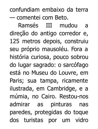 confundiam embaixo da terra
— comentei com Beto.
Ramsés III mudou a
direção do antigo corredor e,
125 metros depois, construiu
seu próprio mausoléu. Fora a
história curiosa, pouco sobrou
do lugar sagrado: o sarcófago
está no Museu do Louvre, em
Paris; sua tampa, ricamente
ilustrada, em Cambridge, e a
múmia, no Cairo. Restou-nos
admirar as pinturas nas
paredes, protegidas do toque
dos turistas por um vidro

 
