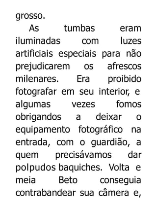 grosso.
As
tumbas
eram
iluminadas
com
luzes
artificiais especiais para não
prejudicarem
os
afrescos
milenares.
Era
proibido
fotografar em seu interior, e
algumas
vezes
fomos
obrigandos
a
deixar
o
equipamento fotográfico na
entrada, com o guardião, a
quem
precisávamos
dar
polpudos baquiches. Volta e
meia
Beto
conseguia
contrabandear sua câmera e,

 