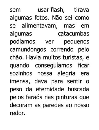 sem
usar flash,
tirava
algumas fotos. Não sei como
se alimentavam, mas em
algumas
catacumbas
podíamos
ver
pequenos
camundongos correndo pelo
chão. Havia muitos turistas, e
quando conseguíamos ficar
sozinhos nossa alegria era
imensa, dava para sentir o
peso da eternidade buscada
pelos faraós nas pinturas que
decoram as paredes ao nosso
redor.

 
