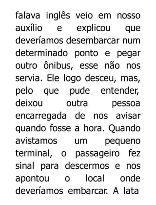 falava inglês veio em nosso
auxílio
e
explicou
que
deveríamos desembarcar num
determinado ponto e pegar
outro ônibus, esse não nos
servia. Ele logo desceu, mas,
pelo que pude entender,
deixou
outra
pessoa
encarregada de nos avisar
quando fosse a hora. Quando
avistamos
um
pequeno
terminal, o passageiro fez
sinal para descermos e nos
apontou
o
local
onde
deveríamos embarcar. A lata

 