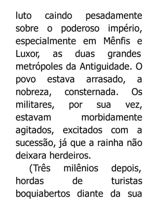 luto caindo pesadamente
sobre o poderoso império,
especialmente em Mênfis e
Luxor, as duas grandes
metrópoles da Antiguidade. O
povo estava arrasado, a
nobreza, consternada. Os
militares,
por
sua
vez,
estavam
morbidamente
agitados, excitados com a
sucessão, já que a rainha não
deixara herdeiros.
(Três milênios depois,
hordas
de
turistas
boquiabertos diante da sua

 