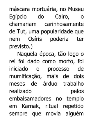 máscara mortuária, no Museu
Egípcio
do
Cairo,
o
chamariam carinhosamente
de Tut, uma popularidade que
nem
Osíris
poderia
ter
previsto.)
Naquela época, tão logo o
rei foi dado como morto, foi
iniciado
o
processo
de
mumificação, mais de dois
meses de árduo trabalho
realizado
pelos
embalsamadores no templo
em Karnak, ritual repetido
sempre que movia alguém

 