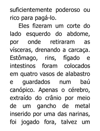 suficientemente poderoso ou
rico para pagá-lo.
Eles fizeram um corte do
lado esquerdo do abdome,
por
onde
retiraram
as
vísceras, drenando a carcaça.
Estômago, rins, fígado e
intestinos foram colocados
em quatro vasos de alabastro
e
guardados
num
baú
canópico. Apenas o cérebro,
extraído do crânio por meio
de um gancho de metal
inserido por uma das narinas,
foi jogado fora, talvez um

 