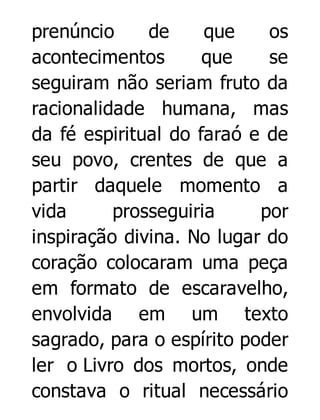 prenúncio
de
que
os
acontecimentos
que
se
seguiram não seriam fruto da
racionalidade humana, mas
da fé espiritual do faraó e de
seu povo, crentes de que a
partir daquele momento a
vida
prosseguiria
por
inspiração divina. No lugar do
coração colocaram uma peça
em formato de escaravelho,
envolvida em um texto
sagrado, para o espírito poder
ler o Livro dos mortos, onde
constava o ritual necessário

 