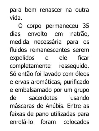 para bem renascer na outra
vida.
O corpo permaneceu 35
dias envolto em natrão,
medida necessária para os
fluidos remanescentes serem
expelidos
e
ele
ficar
completamente ressequido.
Só então foi lavado com óleos
e ervas aromáticas, purificado
e embalsamado por um grupo
de
sacerdotes
usando
máscaras de Anúbis. Entre as
faixas de pano utilizadas para
enrolá-lo foram colocados

 