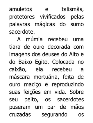 amuletos
e
talismãs,
protetores vivificados pelas
palavras mágicas do sumo
sacerdote.
A múmia recebeu uma
tiara de ouro decorada com
imagens dos deuses do Alto e
do Baixo Egito. Colocada no
caixão,
ela
recebeu
a
máscara mortuária, feita de
ouro maciço e reproduzindo
suas feições em vida. Sobre
seu peito, os sacerdotes
puseram um par de mãos
cruzadas
segurando
os

 