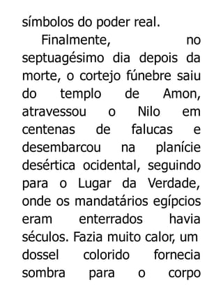 símbolos do poder real.
Finalmente,
no
septuagésimo dia depois da
morte, o cortejo fúnebre saiu
do
templo
de
Amon,
atravessou
o
Nilo
em
centenas
de
falucas
e
desembarcou
na
planície
desértica ocidental, seguindo
para o Lugar da Verdade,
onde os mandatários egípcios
eram
enterrados
havia
séculos. Fazia muito calor, um
dossel
colorido
fornecia
sombra
para
o
corpo

 