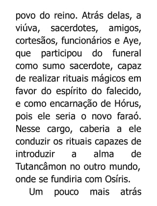 povo do reino. Atrás delas, a
viúva, sacerdotes, amigos,
cortesãos, funcionários e Aye,
que participou do funeral
como sumo sacerdote, capaz
de realizar rituais mágicos em
favor do espírito do falecido,
e como encarnação de Hórus,
pois ele seria o novo faraó.
Nesse cargo, caberia a ele
conduzir os rituais capazes de
introduzir
a
alma
de
Tutancâmon no outro mundo,
onde se fundiria com Osíris.
Um pouco mais atrás

 