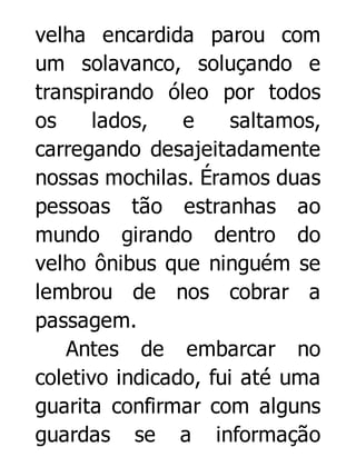 velha encardida parou com
um solavanco, soluçando e
transpirando óleo por todos
os
lados,
e
saltamos,
carregando desajeitadamente
nossas mochilas. Éramos duas
pessoas tão estranhas ao
mundo girando dentro do
velho ônibus que ninguém se
lembrou de nos cobrar a
passagem.
Antes de embarcar no
coletivo indicado, fui até uma
guarita confirmar com alguns
guardas se a informação

 