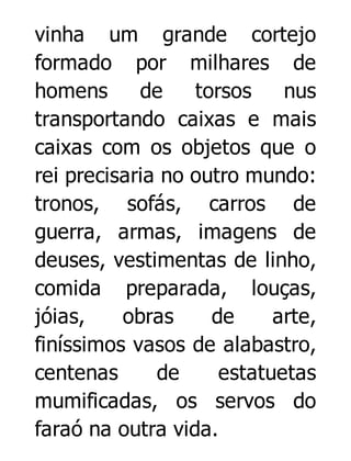 vinha um grande cortejo
formado por milhares de
homens
de
torsos
nus
transportando caixas e mais
caixas com os objetos que o
rei precisaria no outro mundo:
tronos, sofás, carros de
guerra, armas, imagens de
deuses, vestimentas de linho,
comida preparada, louças,
jóias,
obras
de
arte,
finíssimos vasos de alabastro,
centenas
de
estatuetas
mumificadas, os servos do
faraó na outra vida.

 