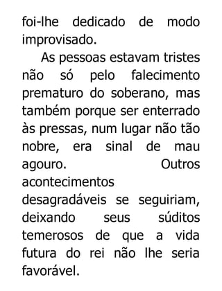 foi-lhe dedicado de modo
improvisado.
As pessoas estavam tristes
não só pelo falecimento
prematuro do soberano, mas
também porque ser enterrado
às pressas, num lugar não tão
nobre, era sinal de mau
agouro.
Outros
acontecimentos
desagradáveis se seguiriam,
deixando
seus
súditos
temerosos de que a vida
futura do rei não lhe seria
favorável.

 