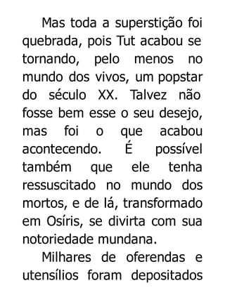 Mas toda a superstição foi
quebrada, pois Tut acabou se
tornando, pelo menos no
mundo dos vivos, um popstar
do século XX. Talvez não
fosse bem esse o seu desejo,
mas foi o que acabou
acontecendo.
É
possível
também que ele tenha
ressuscitado no mundo dos
mortos, e de lá, transformado
em Osíris, se divirta com sua
notoriedade mundana.
Milhares de oferendas e
utensílios foram depositados

 