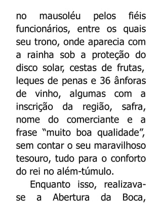 no mausoléu pelos fiéis
funcionários, entre os quais
seu trono, onde aparecia com
a rainha sob a proteção do
disco solar, cestas de frutas,
leques de penas e 36 ânforas
de vinho, algumas com a
inscrição da região, safra,
nome do comerciante e a
frase “muito boa qualidade”,
sem contar o seu maravilhoso
tesouro, tudo para o conforto
do rei no além-túmulo.
Enquanto isso, realizavase a Abertura da Boca,

 