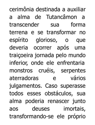 cerimônia destinada a auxiliar
a alma de Tutancâmon a
transcender
sua
forma
terrena e se transformar no
espírito glorioso, o que
deveria ocorrer após uma
traiçoeira jornada pelo mundo
inferior, onde ele enfrentaria
monstros cruéis, serpentes
aterradoras
e
vários
julgamentos. Caso superasse
todos esses obstáculos, sua
alma poderia renascer junto
aos
deuses
imortais,
transformando-se ele próprio

 