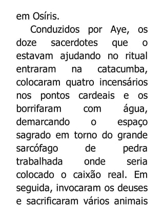 em Osíris.
Conduzidos por Aye, os
doze sacerdotes que o
estavam ajudando no ritual
entraram
na
catacumba,
colocaram quatro incensários
nos pontos cardeais e os
borrifaram
com
água,
demarcando
o
espaço
sagrado em torno do grande
sarcófago
de
pedra
trabalhada
onde
seria
colocado o caixão real. Em
seguida, invocaram os deuses
e sacrificaram vários animais

 