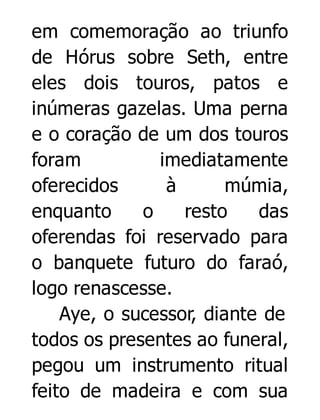em comemoração ao triunfo
de Hórus sobre Seth, entre
eles dois touros, patos e
inúmeras gazelas. Uma perna
e o coração de um dos touros
foram
imediatamente
oferecidos
à
múmia,
enquanto
o
resto
das
oferendas foi reservado para
o banquete futuro do faraó,
logo renascesse.
Aye, o sucessor, diante de
todos os presentes ao funeral,
pegou um instrumento ritual
feito de madeira e com sua

 