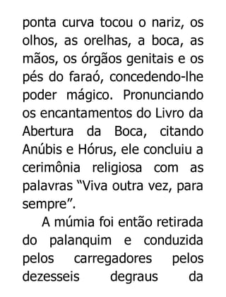 ponta curva tocou o nariz, os
olhos, as orelhas, a boca, as
mãos, os órgãos genitais e os
pés do faraó, concedendo-lhe
poder mágico. Pronunciando
os encantamentos do Livro da
Abertura da Boca, citando
Anúbis e Hórus, ele concluiu a
cerimônia religiosa com as
palavras “Viva outra vez, para
sempre”.
A múmia foi então retirada
do palanquim e conduzida
pelos
carregadores
pelos
dezesseis
degraus
da

 