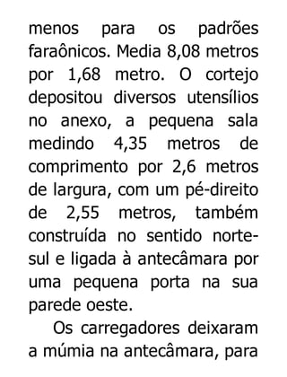 menos para os padrões
faraônicos. Media 8,08 metros
por 1,68 metro. O cortejo
depositou diversos utensílios
no anexo, a pequena sala
medindo 4,35 metros de
comprimento por 2,6 metros
de largura, com um pé-direito
de 2,55 metros, também
construída no sentido nortesul e ligada à antecâmara por
uma pequena porta na sua
parede oeste.
Os carregadores deixaram
a múmia na antecâmara, para

 