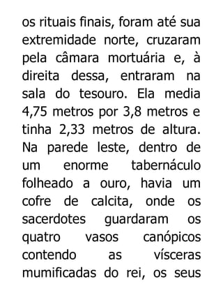 os rituais finais, foram até sua
extremidade norte, cruzaram
pela câmara mortuária e, à
direita dessa, entraram na
sala do tesouro. Ela media
4,75 metros por 3,8 metros e
tinha 2,33 metros de altura.
Na parede leste, dentro de
um
enorme
tabernáculo
folheado a ouro, havia um
cofre de calcita, onde os
sacerdotes guardaram os
quatro
vasos
canópicos
contendo
as
vísceras
mumificadas do rei, os seus

 