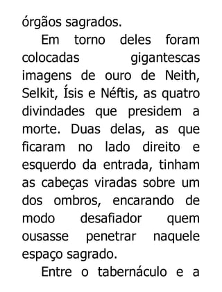 órgãos sagrados.
Em torno deles foram
colocadas
gigantescas
imagens de ouro de Neith,
Selkit, Ísis e Néftis, as quatro
divindades que presidem a
morte. Duas delas, as que
ficaram no lado direito e
esquerdo da entrada, tinham
as cabeças viradas sobre um
dos ombros, encarando de
modo
desafiador
quem
ousasse penetrar naquele
espaço sagrado.
Entre o tabernáculo e a

 