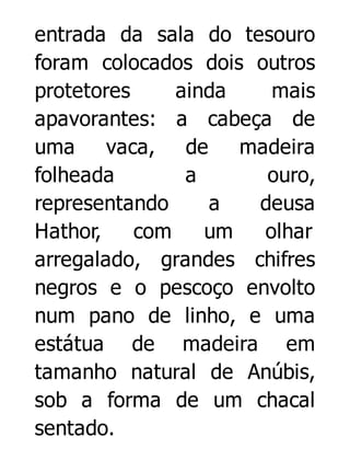 entrada da sala do tesouro
foram colocados dois outros
protetores
ainda
mais
apavorantes: a cabeça de
uma
vaca, de
madeira
folheada
a
ouro,
representando
a
deusa
Hathor,
com
um
olhar
arregalado, grandes chifres
negros e o pescoço envolto
num pano de linho, e uma
estátua de madeira em
tamanho natural de Anúbis,
sob a forma de um chacal
sentado.

 